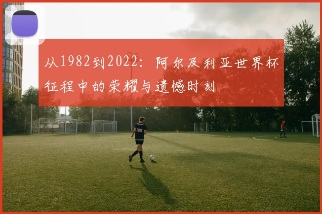 从1982到2022：阿尔及利亚世界杯征程中的荣耀与遗憾时刻