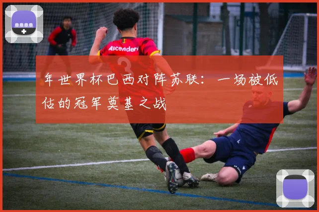 年世界杯巴西对阵苏联:一场被低估的冠军奠基之战