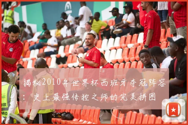 揭秘2010年世界杯西班牙夺冠阵容：史上最强传控之师的完美拼图