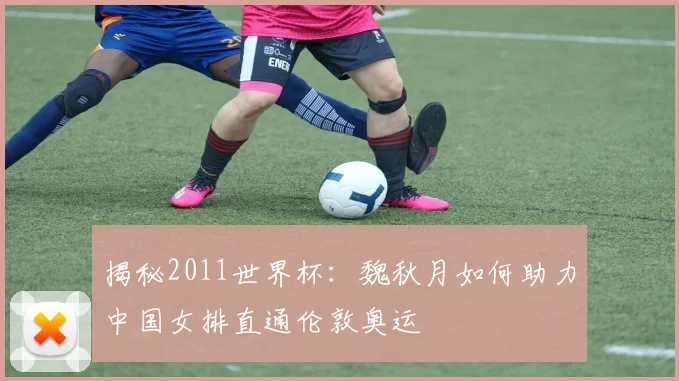 揭秘2011世界杯：魏秋月如何助力中国女排直通伦敦奥运