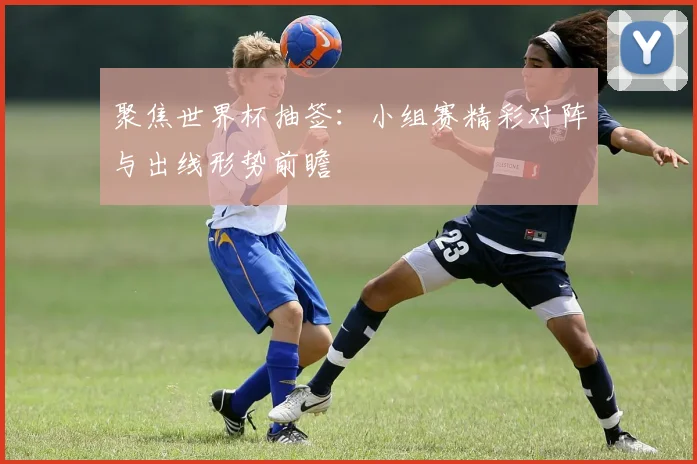 聚焦世界杯抽签：小组赛精彩对阵与出线形势前瞻