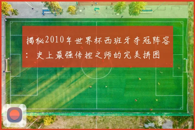 揭秘2010年世界杯西班牙夺冠阵容：史上最强传控之师的完美拼图