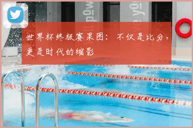 世界杯终极赛果图：不仅是比分，更是时代的缩影