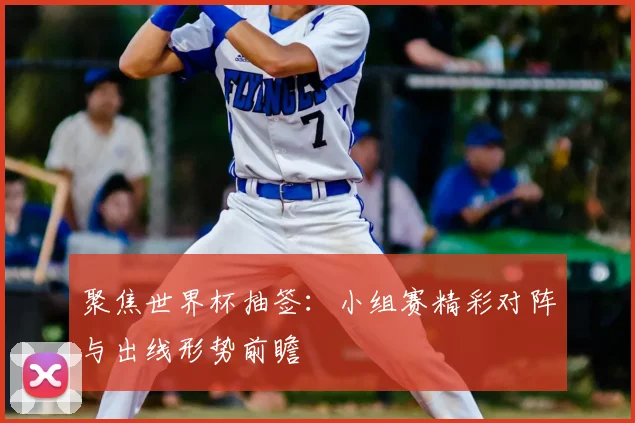聚焦世界杯抽签：小组赛精彩对阵与出线形势前瞻