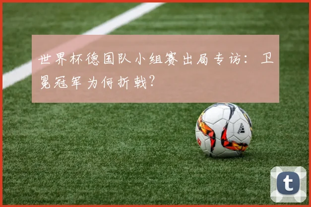 世界杯德国队小组赛出局专访:卫冕冠军为何折戟?