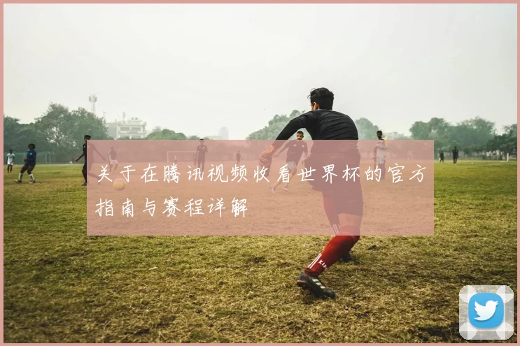 关于在腾讯视频收看世界杯的官方指南与赛程详解