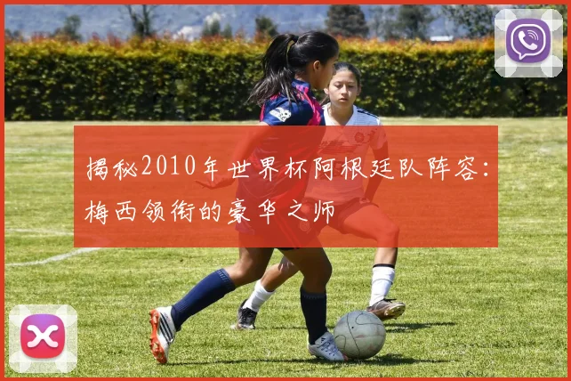揭秘2010年世界杯阿根廷队阵容：梅西领衔的豪华之师
