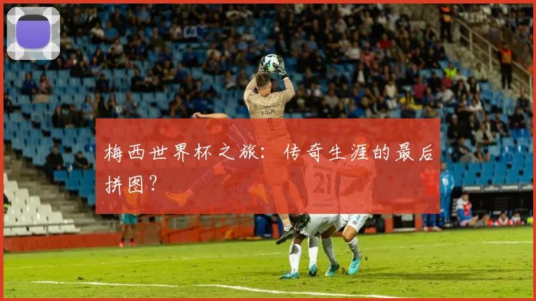 梅西世界杯之旅:传奇生涯的最后拼图?